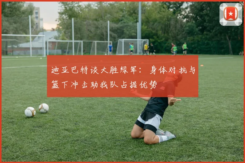 迪亚巴特谈大胜绿军：身体对抗与篮下冲击助我队占据优势