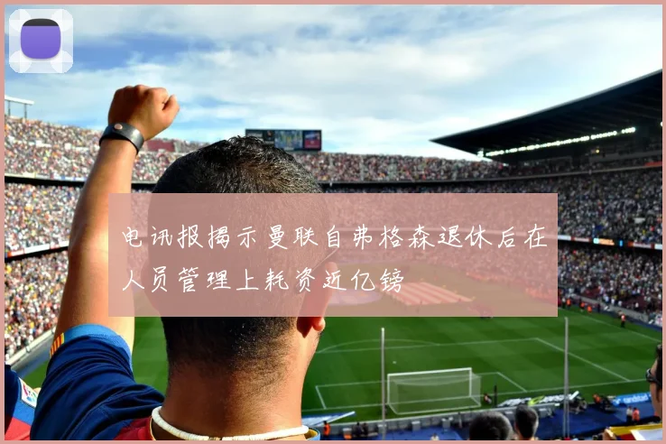 电讯报揭示曼联自弗格森退休后在人员管理上耗资近亿镑