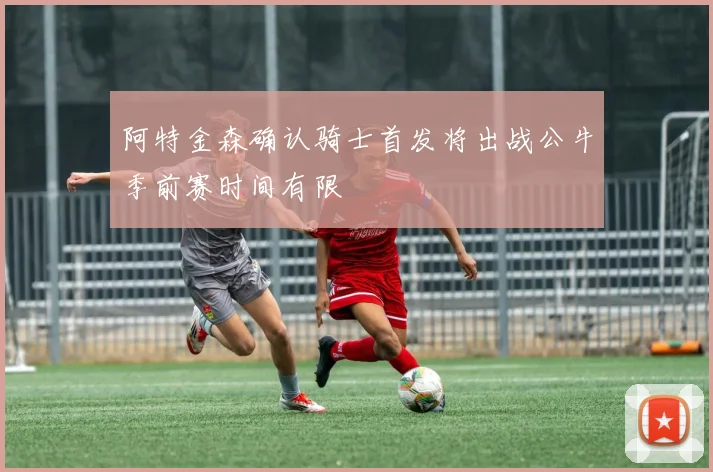 阿特金森确认骑士首发将出战公牛季前赛时间有限