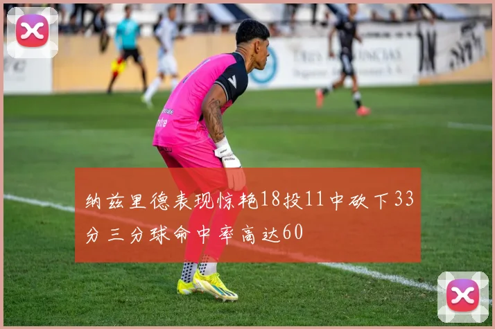 纳兹里德表现惊艳18投11中砍下33分三分球命中率高达60