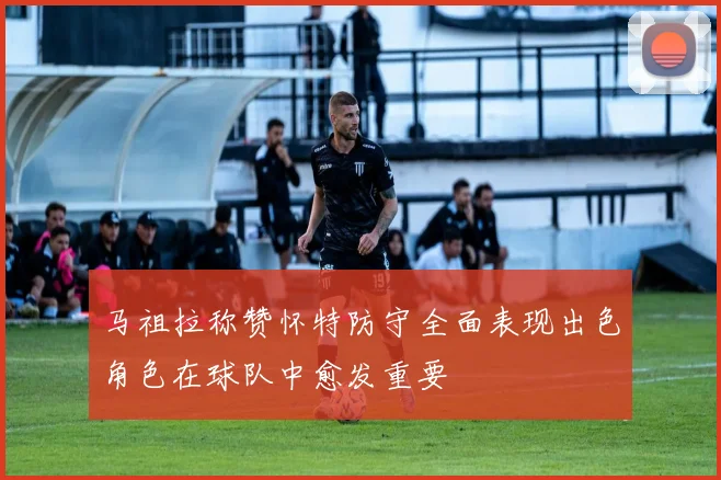 马祖拉称赞怀特防守全面表现出色角色在球队中愈发重要