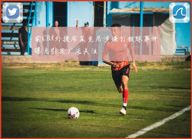 前CBA外援布莱克尼涉嫌打假球事件曝光引发广泛关注