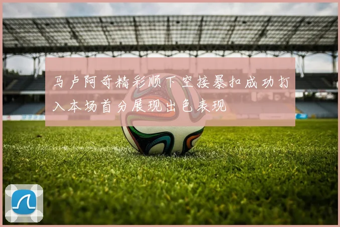 马卢阿奇精彩顺下空接暴扣成功打入本场首分展现出色表现
