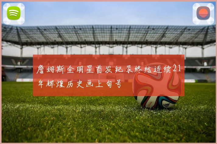 詹姆斯全明星首发纪录终结连续21年辉煌历史画上句号