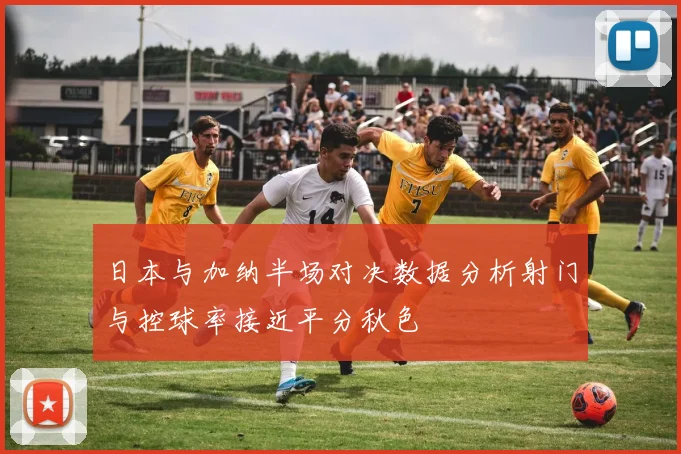 日本与加纳半场对决数据分析射门与控球率接近平分秋色