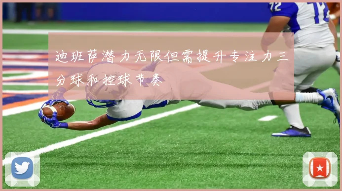 迪班萨潜力无限但需提升专注力三分球和控球节奏