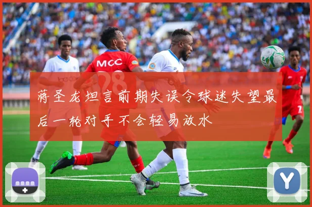 蒋圣龙坦言前期失误令球迷失望最后一轮对手不会轻易放水