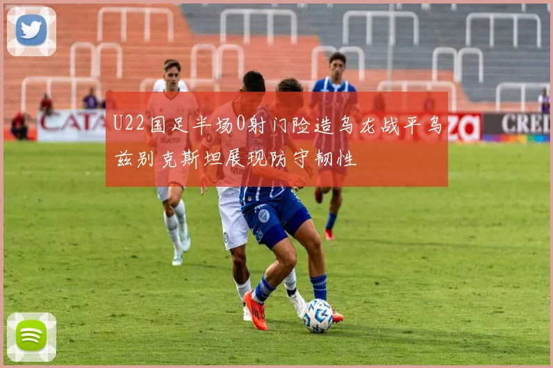 U22国足半场0射门险造乌龙战平乌兹别克斯坦展现防守韧性
