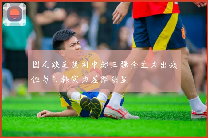 国足缺乏集训中超三强全主力出战但与日韩实力差距明显